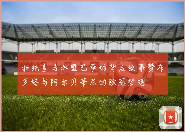 拒绝皇马加盟巴萨的背后故事赞布罗塔与阿尔贝蒂尼的欧冠梦想
