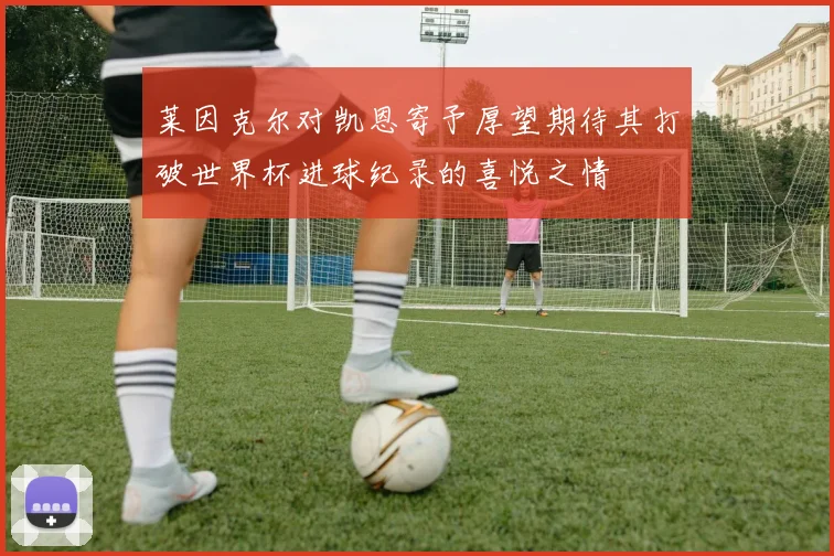 莱因克尔对凯恩寄予厚望期待其打破世界杯进球纪录的喜悦之情