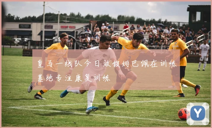 皇马一线队今日放假姆巴佩在训练基地专注康复训练