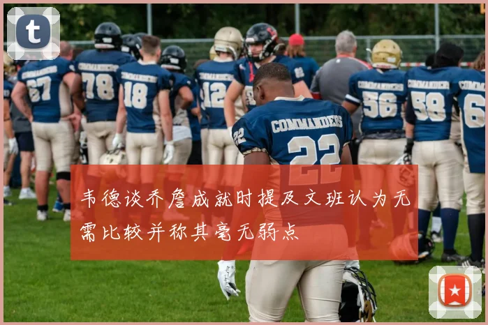 韦德谈乔詹成就时提及文班认为无需比较并称其毫无弱点