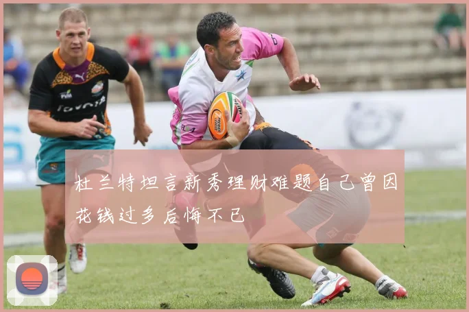 杜兰特坦言新秀理财难题自己曾因花钱过多后悔不已