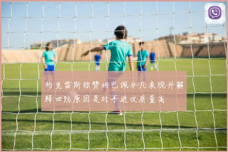 约克雷斯称赞姆巴佩非凡表现并解释回防原因是对手进攻质量高