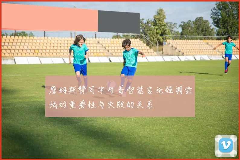詹姆斯赞同字母哥智慧言论强调尝试的重要性与失败的关系
