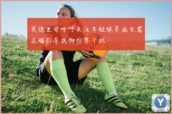 莫德里奇呼吁关注年轻球员成长需正确引导抵御外界干扰