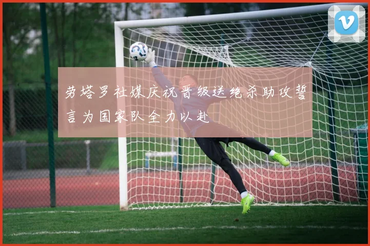 劳塔罗社媒庆祝晋级送绝杀助攻誓言为国家队全力以赴