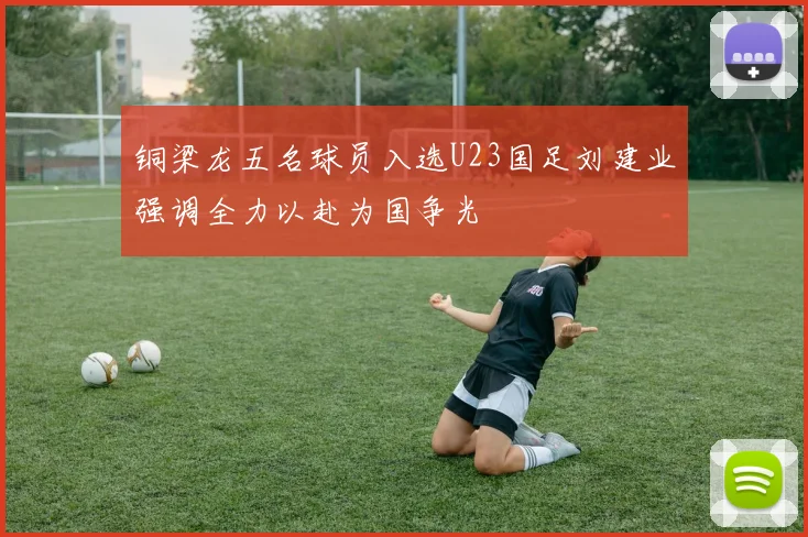铜梁龙五名球员入选U23国足刘建业强调全力以赴为国争光