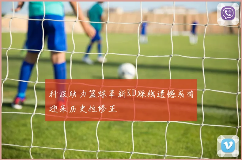 科技助力篮球革新KD踩线遗憾或将迎来历史性修正
