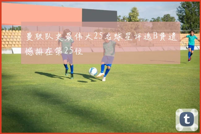 曼联队史最伟大25名球星评选B费遗憾排在第25位